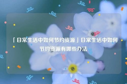 日常生活中有哪些节约资源的方法? 日常生活中有哪些节约资源的方法?